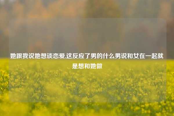 她跟我说她想谈恋爱,这反应了男的什么男说和女在一起就是想和她做