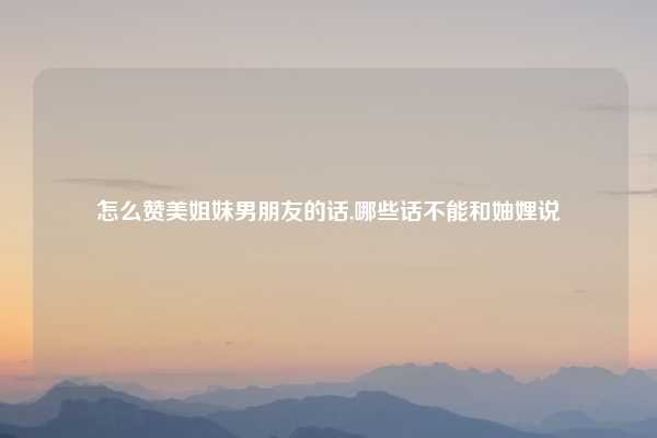怎么赞美姐妹男朋友的话,哪些话不能和妯娌说