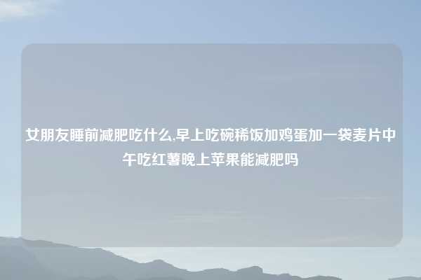 女朋友睡前减肥吃什么,早上吃碗稀饭加鸡蛋加一袋麦片中午吃红薯晚上苹果能减肥吗