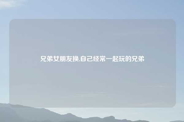 兄弟女朋友换,自己经常一起玩的兄弟