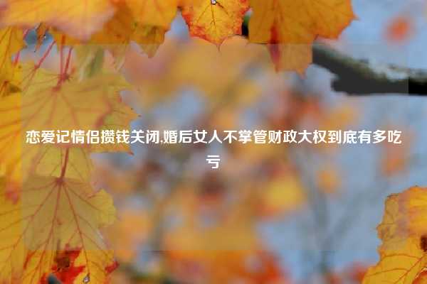 恋爱记情侣攒钱关闭,婚后女人不掌管财政大权到底有多吃亏
