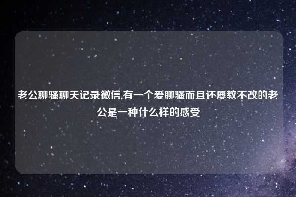 老公聊骚聊天记录微信,有一个爱聊骚而且还屡教不改的老公是一种什么样的感受
