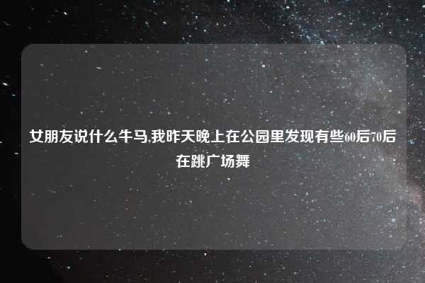 女朋友说什么牛马,我昨天晚上在公园里发现有些60后70后在跳广场舞