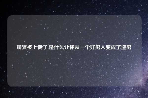 聊骚被上传了,是什么让你从一个好男人变成了渣男