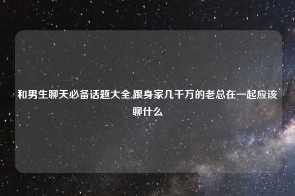 和男生聊天必备话题大全,跟身家几千万的老总在一起应该聊什么