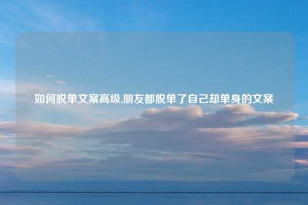 如何脱单文案高级,朋友都脱单了自己却单身的文案