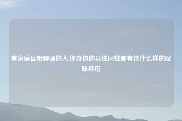 有家庭互相聊骚的人,你身边的异性同性都有过什么样的暧昧经历