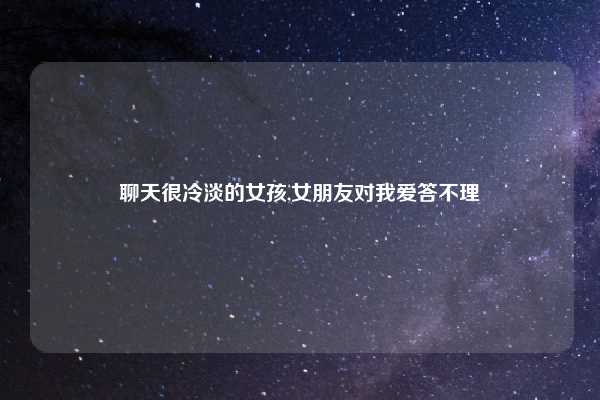 聊天很冷淡的女孩,女朋友对我爱答不理