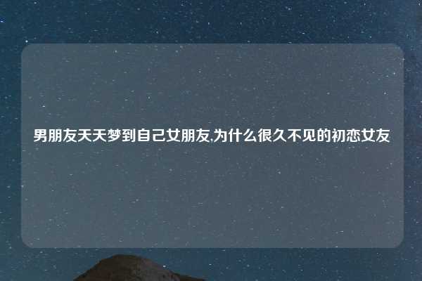 男朋友天天梦到自己女朋友,为什么很久不见的初恋女友