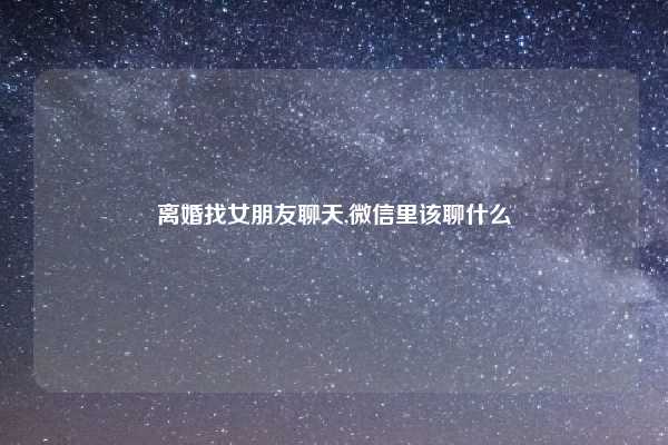 离婚找女朋友聊天,微信里该聊什么