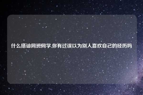 什么搭讪同班同学,你有过误以为别人喜欢自己的经历吗