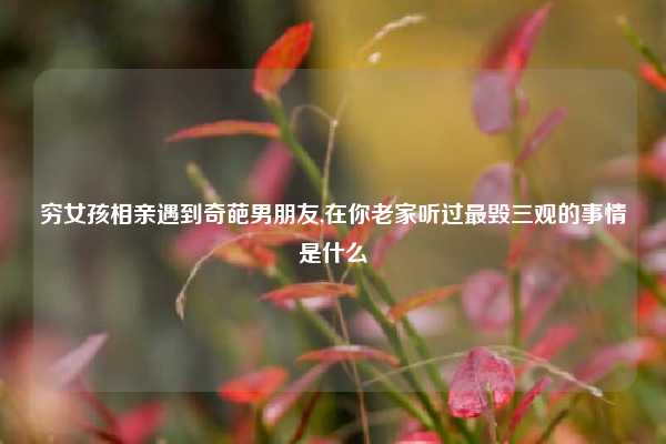 穷女孩相亲遇到奇葩男朋友,在你老家听过最毁三观的事情是什么