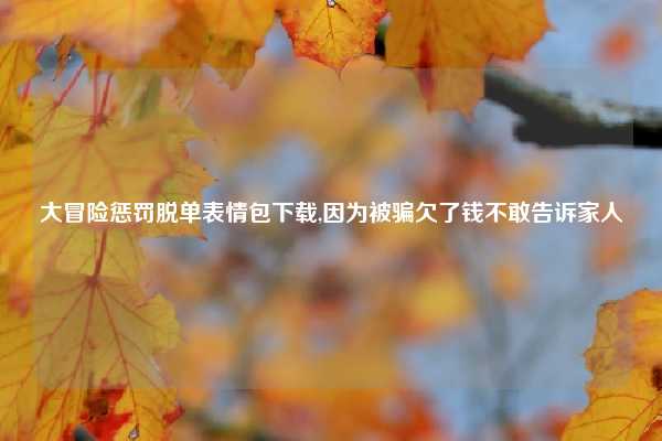 大冒险惩罚脱单表情包下载,因为被骗欠了钱不敢告诉家人