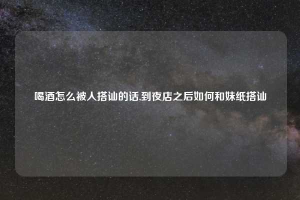 喝酒怎么被人搭讪的话,到夜店之后如何和妹纸搭讪