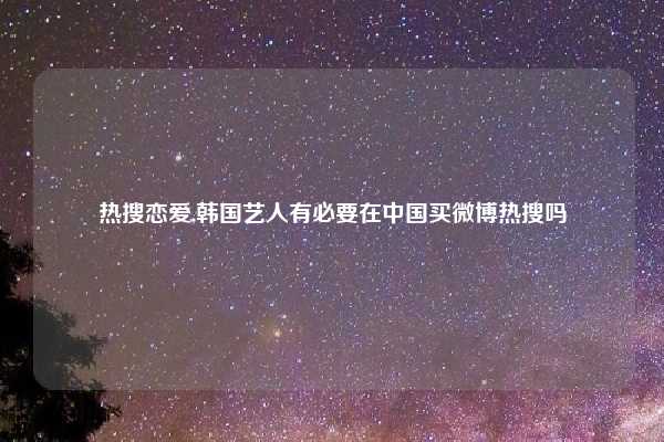 热搜恋爱,韩国艺人有必要在中国买微博热搜吗