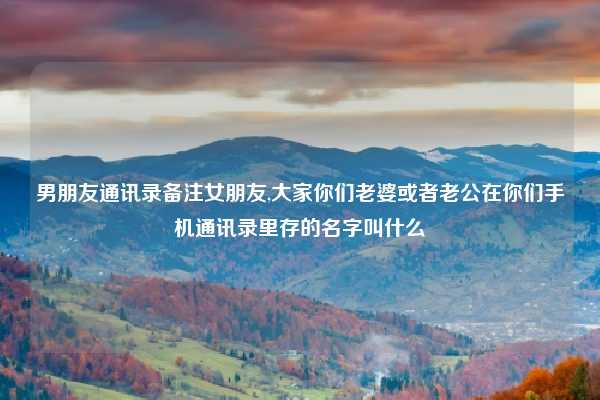 男朋友通讯录备注女朋友,大家你们老婆或者老公在你们手机通讯录里存的名字叫什么