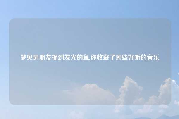 梦见男朋友捉到发光的鱼,你收藏了哪些好听的音乐