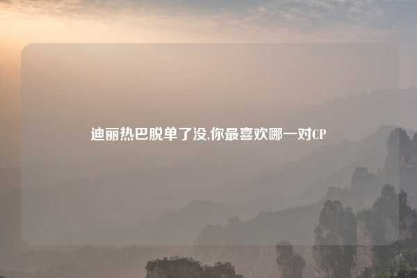 迪丽热巴脱单了没,你最喜欢哪一对CP