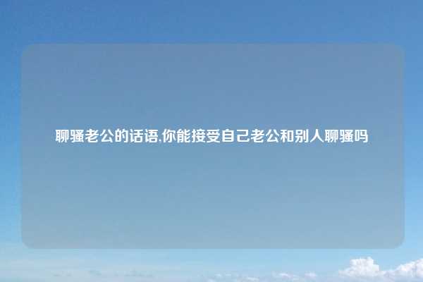 聊骚老公的话语,你能接受自己老公和别人聊骚吗