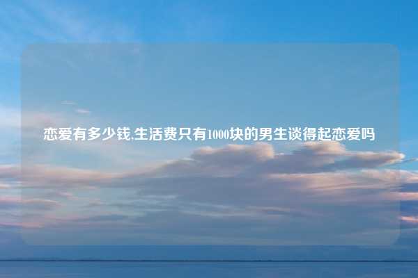 恋爱有多少钱,生活费只有1000块的男生谈得起恋爱吗