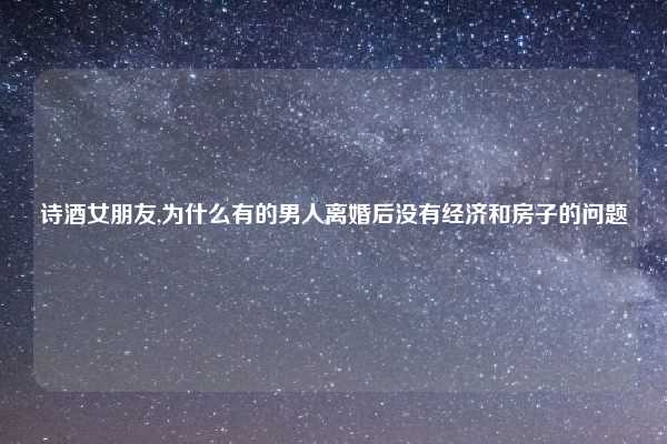 诗酒女朋友,为什么有的男人离婚后没有经济和房子的问题