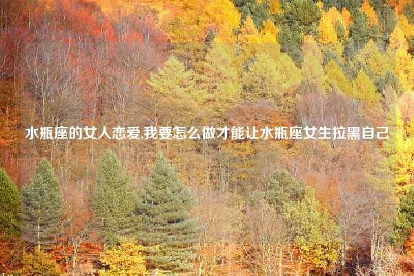 水瓶座的女人恋爱,我要怎么做才能让水瓶座女生拉黑自己