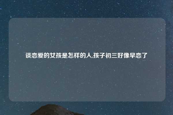 谈恋爱的女孩是怎样的人,孩子初三好像早恋了