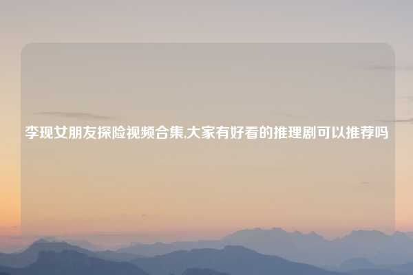 李现女朋友探险视频合集,大家有好看的推理剧可以推荐吗