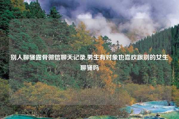 别人聊骚露骨微信聊天记录,男生有对象也喜欢跟别的女生聊骚吗