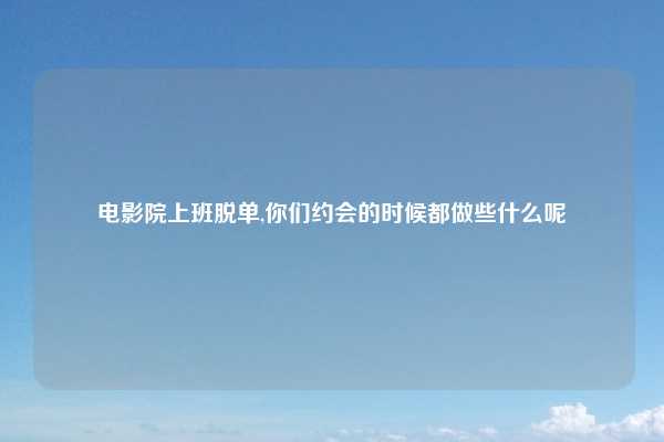 电影院上班脱单,你们约会的时候都做些什么呢