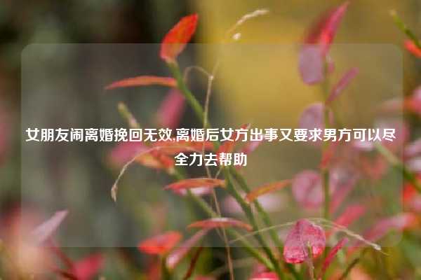 女朋友闹离婚挽回无效,离婚后女方出事又要求男方可以尽全力去帮助