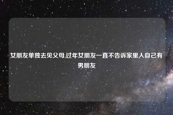 女朋友单独去见父母,过年女朋友一直不告诉家里人自己有男朋友