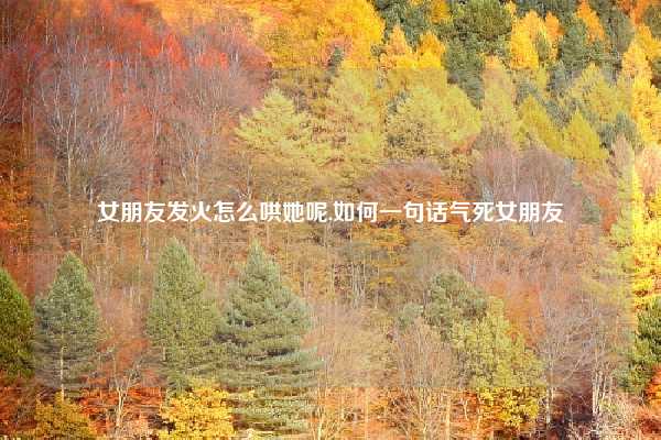 女朋友发火怎么哄她呢,如何一句话气死女朋友