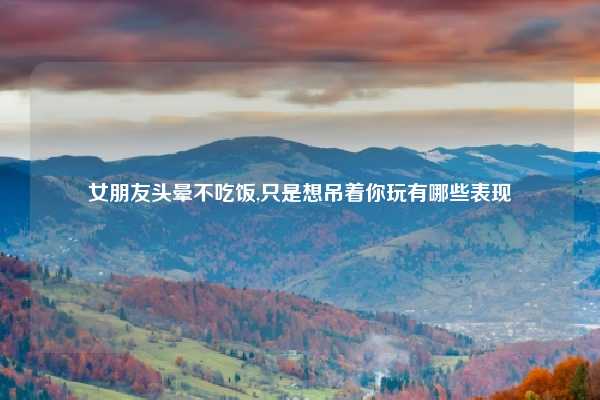 女朋友头晕不吃饭,只是想吊着你玩有哪些表现
