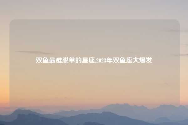 双鱼最难脱单的星座,2023年双鱼座大爆发