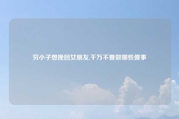穷小子想挽回女朋友,千万不要做哪些傻事