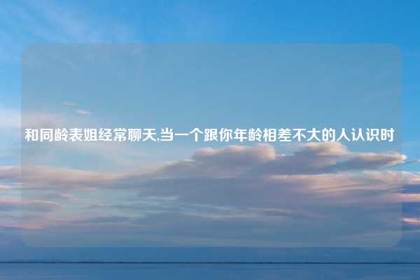 和同龄表姐经常聊天,当一个跟你年龄相差不大的人认识时