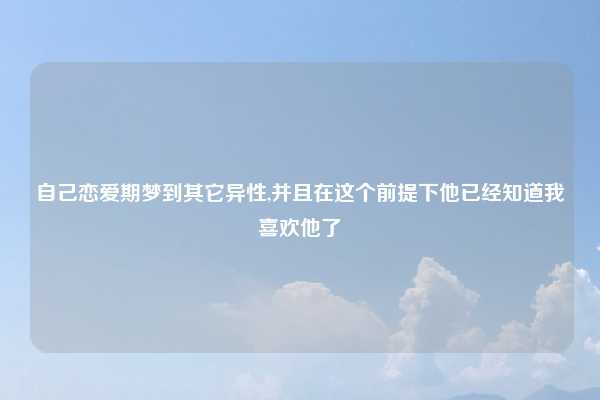自己恋爱期梦到其它异性,并且在这个前提下他已经知道我喜欢他了