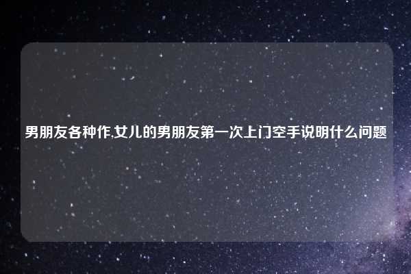 男朋友各种作,女儿的男朋友第一次上门空手说明什么问题