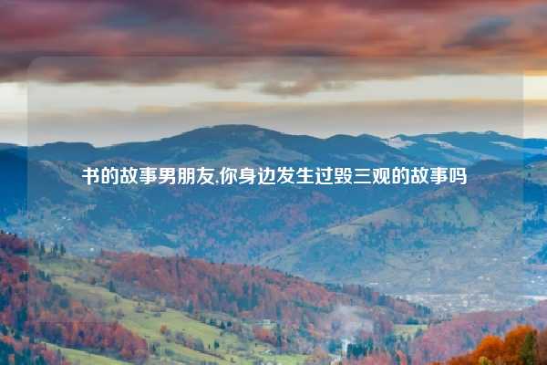 书的故事男朋友,你身边发生过毁三观的故事吗