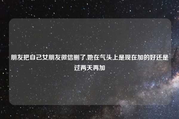 朋友把自己女朋友微信删了,她在气头上是现在加的好还是过两天再加