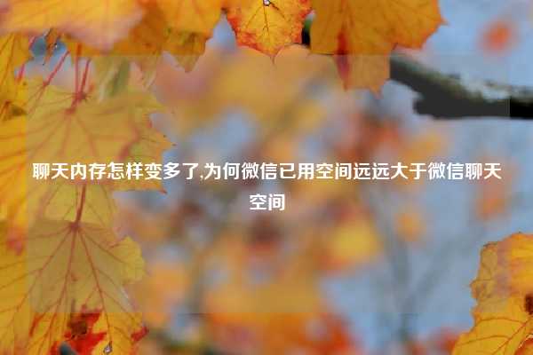 聊天内存怎样变多了,为何微信已用空间远远大于微信聊天空间