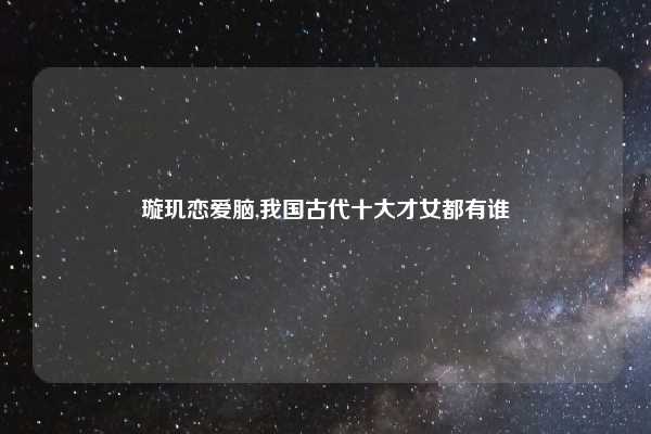璇玑恋爱脑,我国古代十大才女都有谁