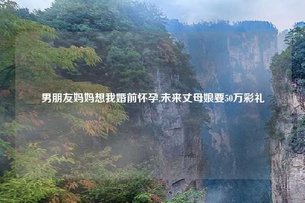 男朋友妈妈想我婚前怀孕,未来丈母娘要50万彩礼