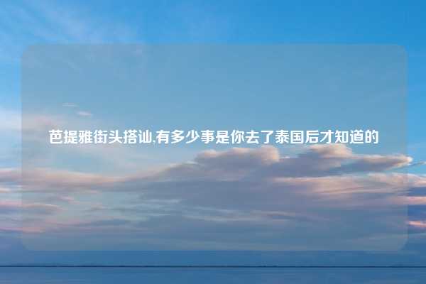芭提雅街头搭讪,有多少事是你去了泰国后才知道的