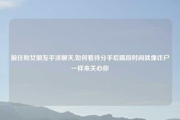 前任和女朋友平淡聊天,如何看待分手后隔段时间就像诈尸一样来关心你