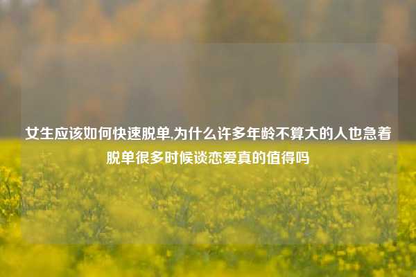 女生应该如何快速脱单,为什么许多年龄不算大的人也急着脱单很多时候谈恋爱真的值得吗