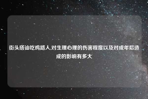 街头搭讪吃鸡路人,对生理心理的伤害程度以及对成年后造成的影响有多大