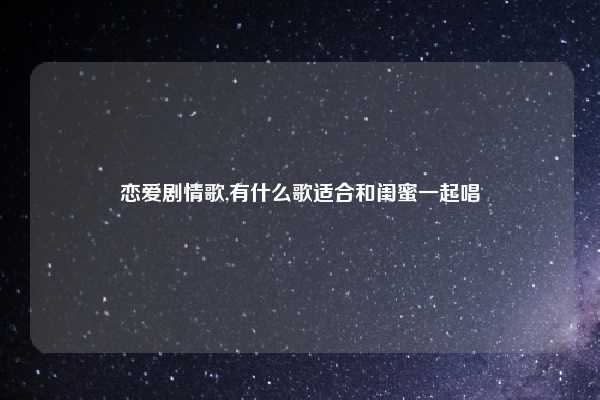 恋爱剧情歌,有什么歌适合和闺蜜一起唱