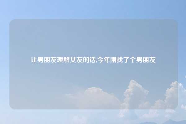 让男朋友理解女友的话,今年刚找了个男朋友
